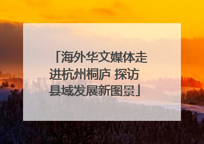 海外华文媒体走进杭州桐庐 探访县域发展新图景