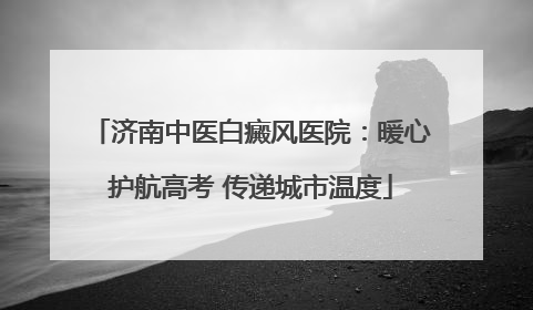 济南中医白癜风医院：暖心护航高考 传递城市温度