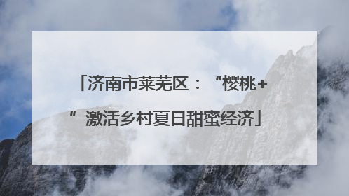 济南市莱芜区：“樱桃+”激活乡村夏日甜蜜经济