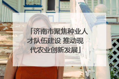 济南市聚焦种业人才队伍建设 推动现代农业创新发展