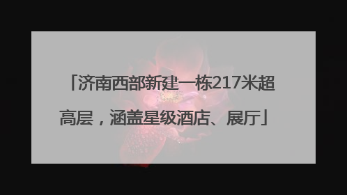 济南西部新建一栋217米超高层，涵盖星级酒店、展厅