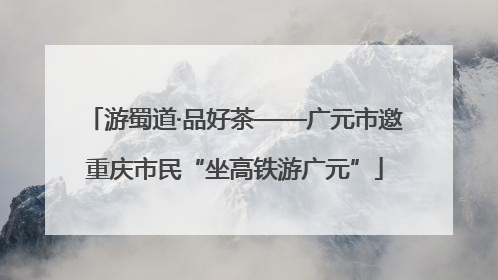 游蜀道·品好茶——广元市邀重庆市民“坐高铁游广元”