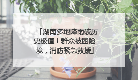湖南多地降雨破历史极值！群众被困险境，消防紧急救援