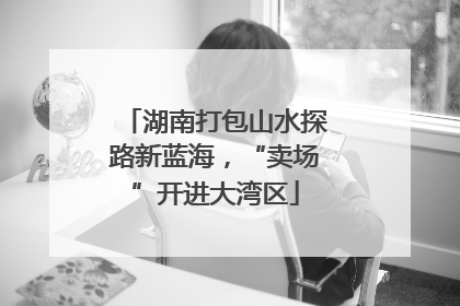 湖南打包山水探路新蓝海，“卖场”开进大湾区
