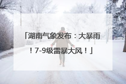 湖南气象发布：大暴雨！7-9级雷暴大风！