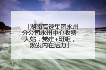 湖南高速集团永州分公司永州中心收费大站：党建+班组，焕发内在活力