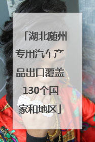 湖北随州专用汽车产品出口覆盖130个国家和地区