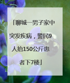 聊城一男子家中突发疾病，警民9人抬150公斤患者下7楼