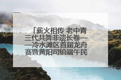 薪火相传 老中青三代共舞非遗长卷——冷水滩区首届龙舟赛暨黄阳司镇端午民俗文化活动侧记