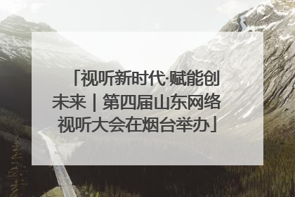 视听新时代·赋能创未来｜第四届山东网络视听大会在烟台举办
