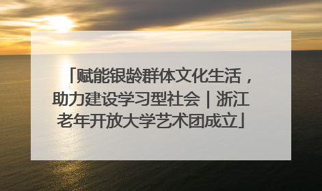 赋能银龄群体文化生活，助力建设学习型社会｜浙江老年开放大学艺术团成立