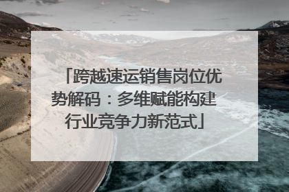 跨越速运销售岗位优势解码：多维赋能构建行业竞争力新范式