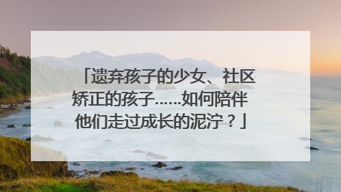 遗弃孩子的少女、社区矫正的孩子……如何陪伴他们走过成长的泥泞？