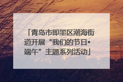 青岛市即墨区潮海街道开展“我们的节日•端午”主题系列活动
