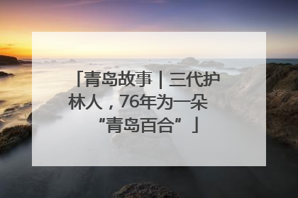 青岛故事｜三代护林人，76年为一朵“青岛百合”