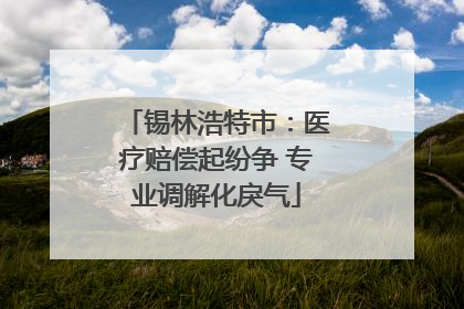 锡林浩特市：医疗赔偿起纷争 专业调解化戾气