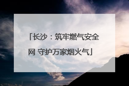 长沙：筑牢燃气安全网 守护万家烟火气