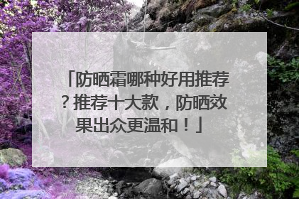 防晒霜哪种好用推荐？推荐十大款，防晒效果出众更温和！