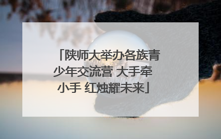 陕师大举办各族青少年交流营 大手牵小手 红烛耀未来