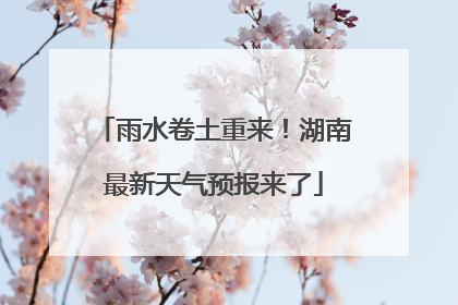 雨水卷土重来！湖南最新天气预报来了