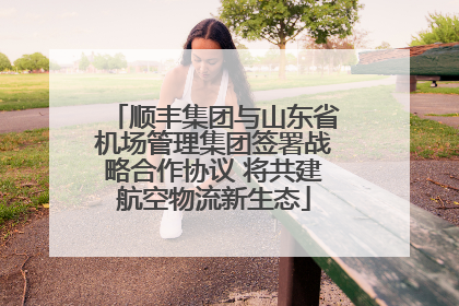 顺丰集团与山东省机场管理集团签署战略合作协议 将共建航空物流新生态