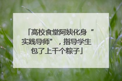 高校食堂阿姨化身“实践导师”，指导学生包了上千个粽子