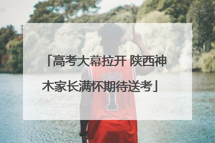 高考大幕拉开 陕西神木家长满怀期待送考