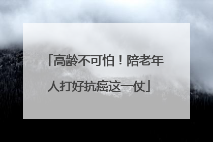 高龄不可怕！陪老年人打好抗癌这一仗