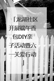 龙湖社区开展端午香包DIY亲子活动暨六一关爱行动