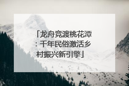 龙舟竞渡桃花潭：千年民俗激活乡村振兴新引擎