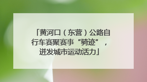 黄河口（东营）公路自行车赛聚赛事“骑迹”，迸发城市运动活力