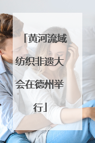 黄河流域纺织非遗大会在德州举行
