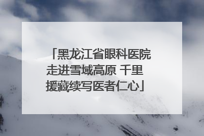 黑龙江省眼科医院走进雪域高原 千里援藏续写医者仁心