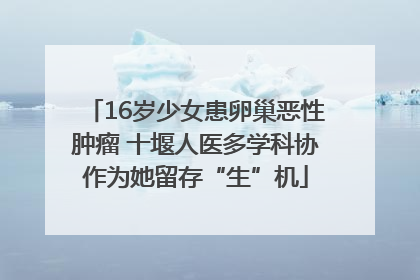 16岁少女患卵巢恶性肿瘤 十堰人医多学科协作为她留存“生”机