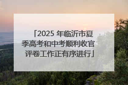 2025 年临沂市夏季高考和中考顺利收官 评卷工作正有序进行