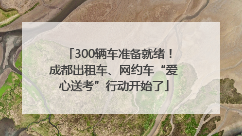 300辆车准备就绪！成都出租车、网约车“爱心送考”行动开始了