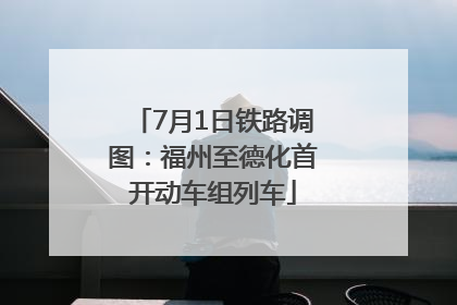 7月1日铁路调图：福州至德化首开动车组列车