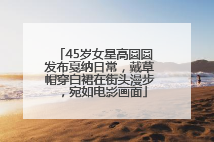 45岁女星高圆圆发布戛纳日常，戴草帽穿白裙在街头漫步，宛如电影画面