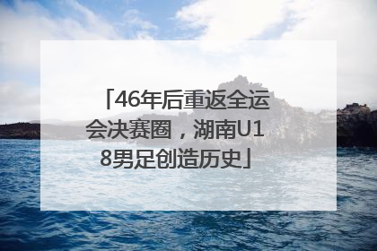 46年后重返全运会决赛圈，湖南U18男足创造历史