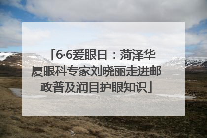 6·6爱眼日：菏泽华厦眼科专家刘晓丽走进邮政普及润目护眼知识