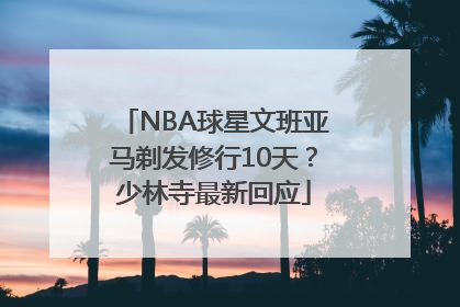 NBA球星文班亚马剃发修行10天？少林寺最新回应